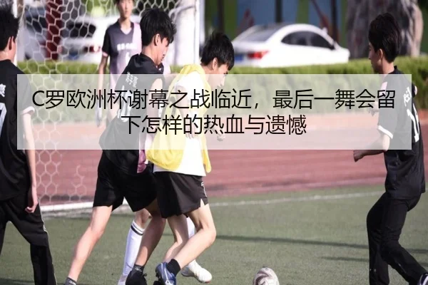 C罗欧洲杯谢幕之战临近，最后一舞会留下怎样的热血与遗憾