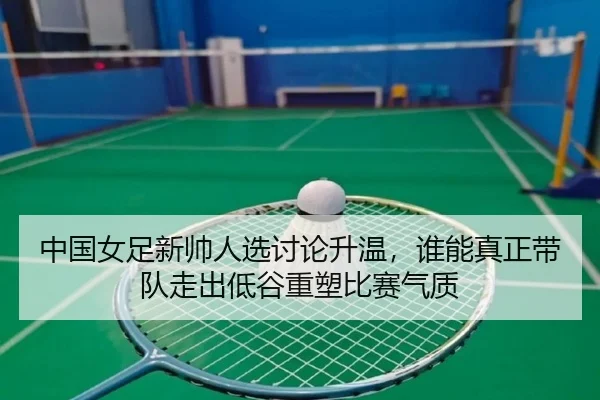 中国女足新帅人选讨论升温，谁能真正带队走出低谷重塑比赛气质 - kaiyun