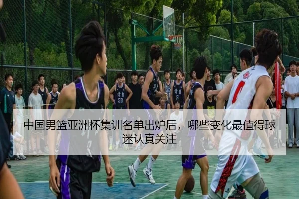 中国男篮亚洲杯集训名单出炉后，哪些变化最值得球迷认真关注 - kaiyun